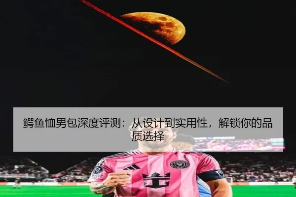 鳄鱼恤男包深度评测：从设计到实用性，解锁你的品质选择